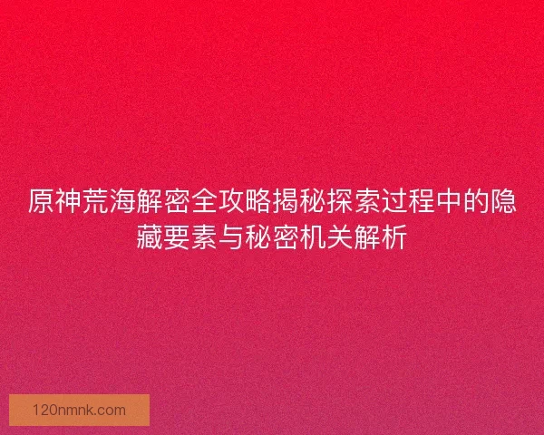 原神荒海解密全攻略揭秘探索过程中的隐藏要素与秘密机关解析