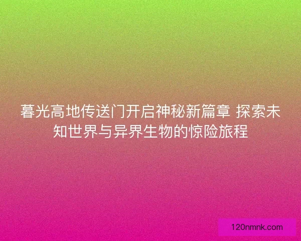 暮光高地传送门开启神秘新篇章 探索未知世界与异界生物的惊险旅程 暮光高地传送门开启神秘新篇章 探索未知世界与异界生物的惊险旅程