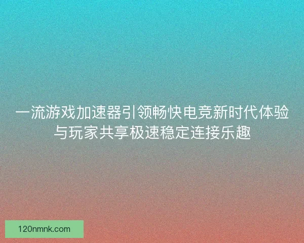 一流游戏加速器引领畅快电竞新时代体验与玩家共享极速稳定连接乐趣