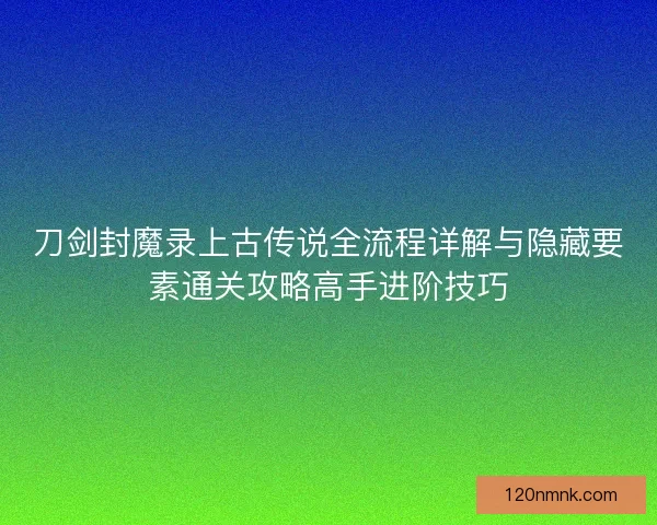 刀剑封魔录上古传说全流程详解与隐藏要素通关攻略高手进阶技巧