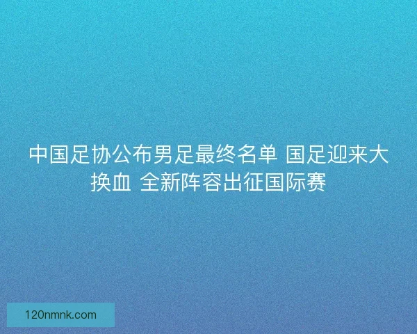 中国足协公布男足最终名单 国足迎来大换血 全新阵容出征国际赛