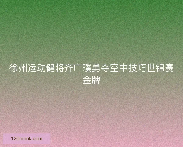 徐州运动健将齐广璞勇夺空中技巧世锦赛金牌