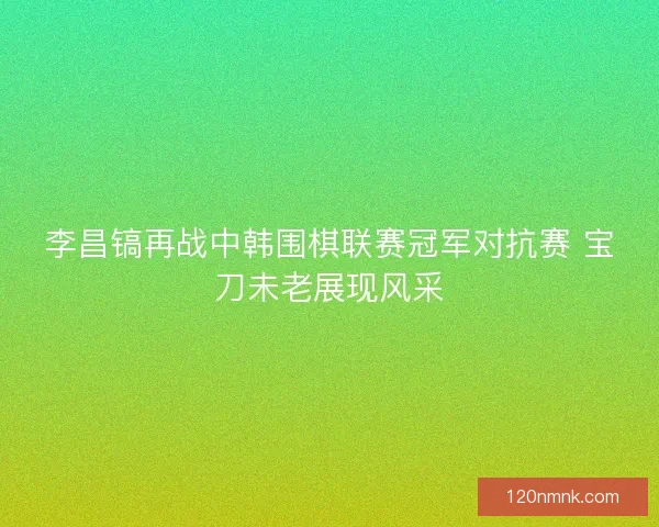 李昌镐再战中韩围棋联赛冠军对抗赛 宝刀未老展现风采
