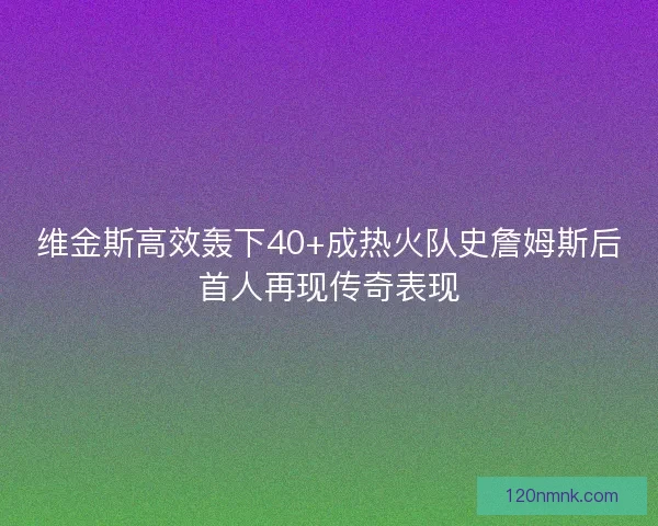 维金斯高效轰下40+成热火队史詹姆斯后首人再现传奇表现