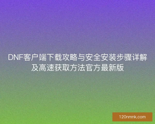 DNF客户端下载攻略与安全安装步骤详解及高速获取方法官方最新版