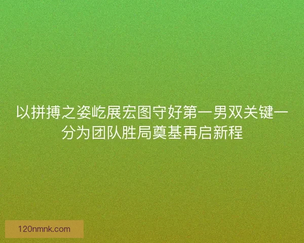 以拼搏之姿屹展宏图守好第一男双关键一分为团队胜局奠基再启新程