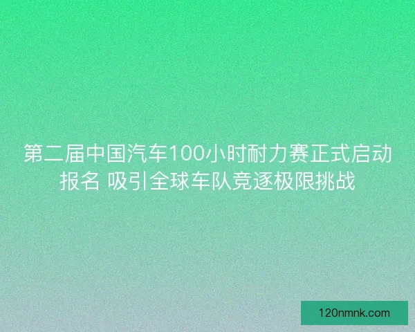 第二届中国汽车100小时耐力赛正式启动报名 吸引全球车队竞逐极限挑战
