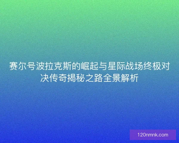 赛尔号波拉克斯的崛起与星际战场终极对决传奇揭秘之路全景解析