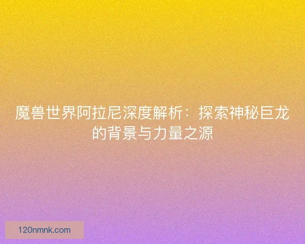 魔兽世界阿拉尼深度解析：探索神秘巨龙的背景与力量之源