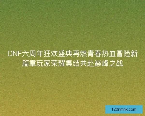 DNF六周年狂欢盛典再燃青春热血冒险新篇章玩家荣耀集结共赴巅峰之战