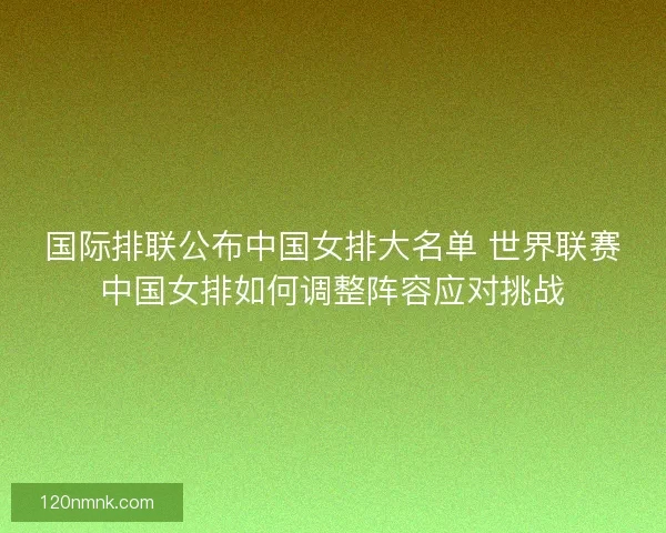 国际排联公布中国女排大名单 世界联赛中国女排如何调整阵容应对挑战