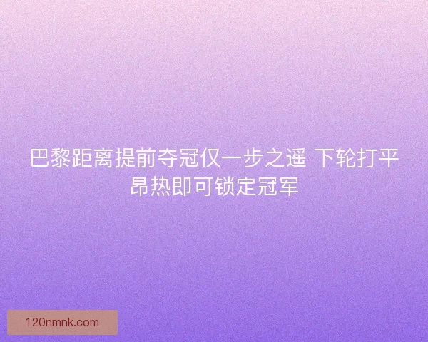 巴黎距离提前夺冠仅一步之遥 下轮打平昂热即可锁定冠军