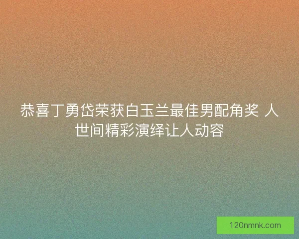 恭喜丁勇岱荣获白玉兰最佳男配角奖 人世间精彩演绎让人动容