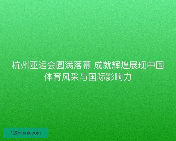 杭州亚运会圆满落幕 成就辉煌展现中国体育风采与国际影响力