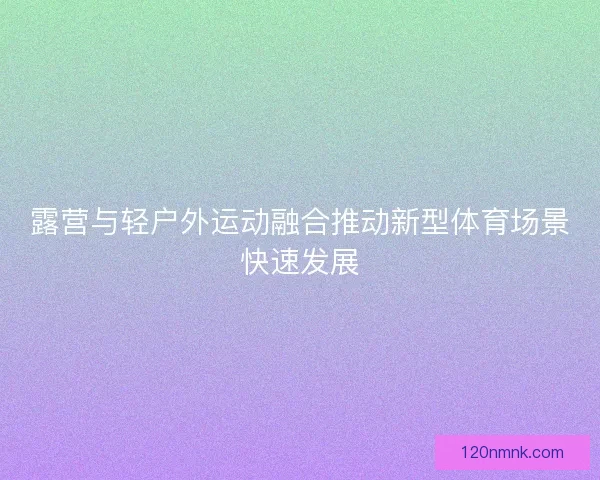 露营与轻户外运动融合推动新型体育场景快速发展