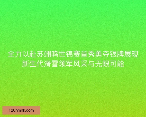 全力以赴苏翊鸣世锦赛首秀勇夺银牌展现新生代滑雪领军风采与无限可能
