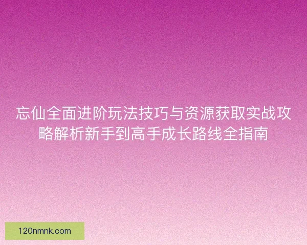 忘仙全面进阶玩法技巧与资源获取实战攻略解析新手到高手成长路线全指南 忘仙全面进阶玩法技巧与资源获取实战攻略解析新手到高手成长路线全指南