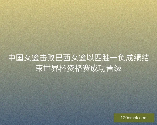 中国女篮击败巴西女篮以四胜一负成绩结束世界杯资格赛成功晋级