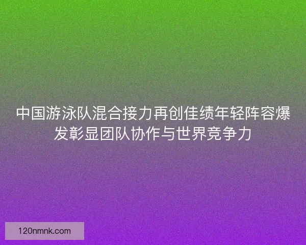 中国游泳队混合接力再创佳绩年轻阵容爆发彰显团队协作与世界竞争力