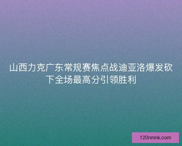 山西力克广东常规赛焦点战迪亚洛爆发砍下全场最高分引领胜利