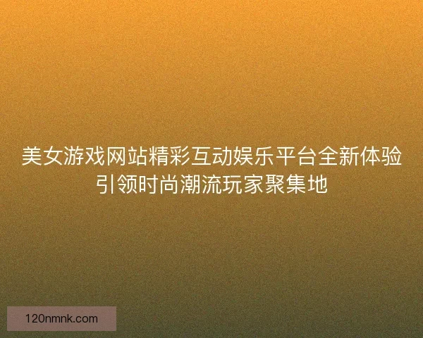 美女游戏网站精彩互动娱乐平台全新体验引领时尚潮流玩家聚集地