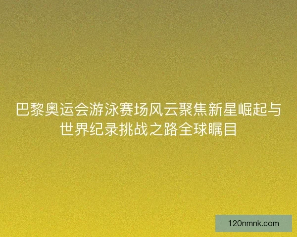 巴黎奥运会游泳赛场风云聚焦新星崛起与世界纪录挑战之路全球瞩目