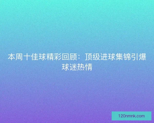 本周十佳球精彩回顾：顶级进球集锦引爆球迷热情
