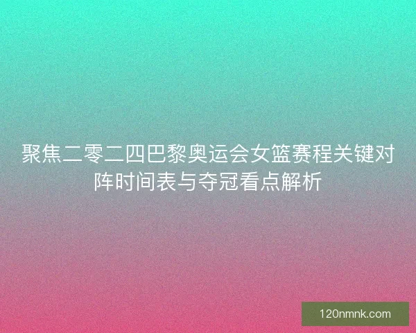 聚焦二零二四巴黎奥运会女篮赛程关键对阵时间表与夺冠看点解析