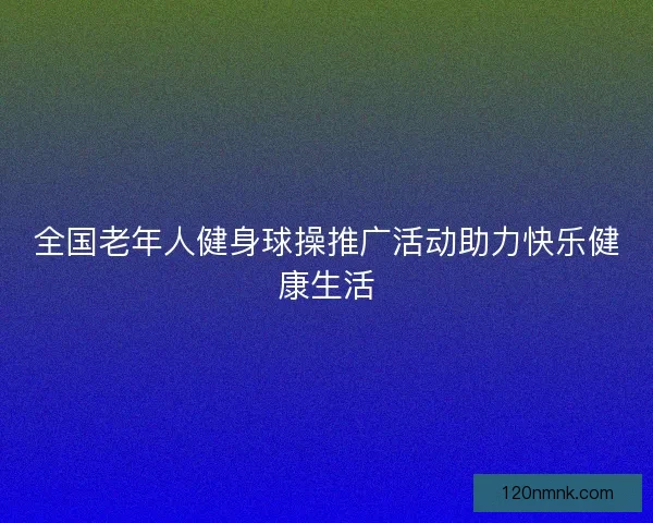 全国老年人健身球操推广活动助力快乐健康生活