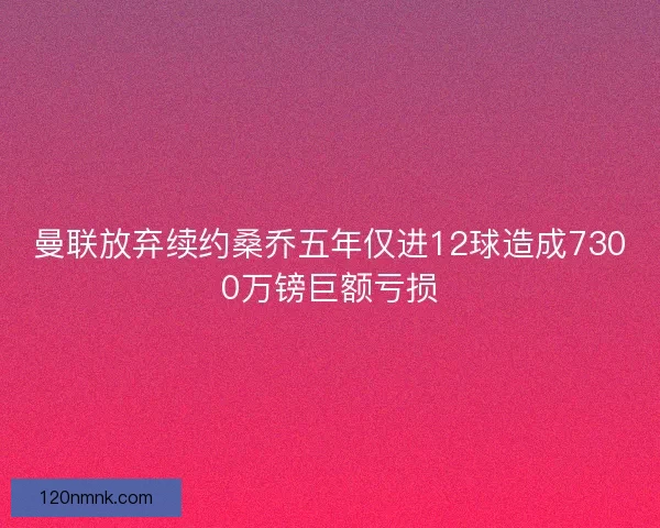 曼联放弃续约桑乔五年仅进12球造成7300万镑巨额亏损