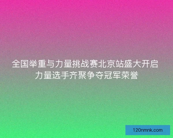 全国举重与力量挑战赛北京站盛大开启 力量选手齐聚争夺冠军荣誉