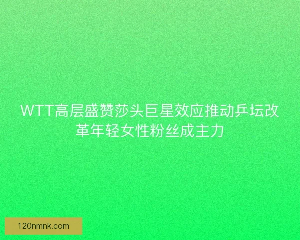WTT高层盛赞莎头巨星效应推动乒坛改革年轻女性粉丝成主力