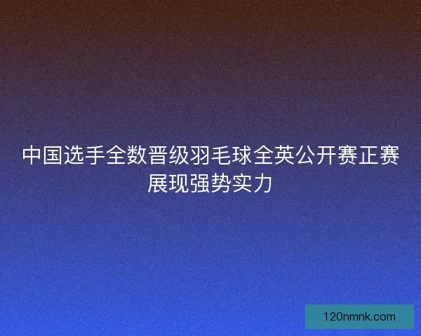 中国选手全数晋级羽毛球全英公开赛正赛展现强势实力