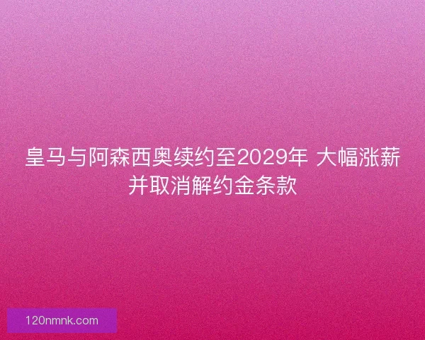 皇马与阿森西奥续约至2029年 大幅涨薪并取消解约金条款