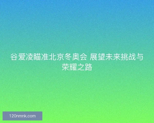 谷爱凌瞄准北京冬奥会 展望未来挑战与荣耀之路