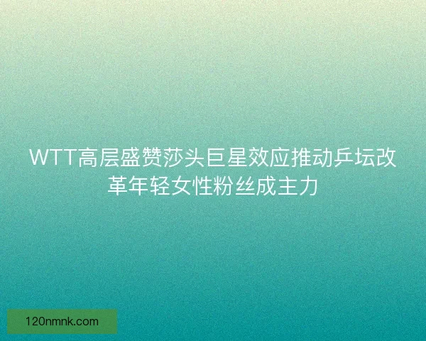 WTT高层盛赞莎头巨星效应推动乒坛改革年轻女性粉丝成主力