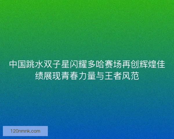 中国跳水双子星闪耀多哈赛场再创辉煌佳绩展现青春力量与王者风范