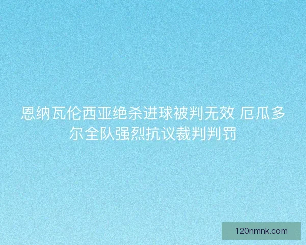 恩纳瓦伦西亚绝杀进球被判无效 厄瓜多尔全队强烈抗议裁判判罚
