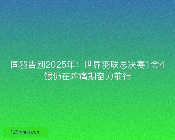 国羽告别2025年：世界羽联总决赛1金4银仍在阵痛期奋力前行