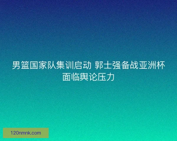 男篮国家队集训启动 郭士强备战亚洲杯面临舆论压力